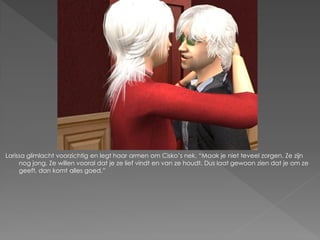 Larissa glimlacht voorzichtig en legt haar armen om Cisko‟s nek. “Maak je niet teveel zorgen. Ze zijn
     nog jong. Ze willen vooral dat je ze lief vindt en van ze houdt. Dus laat gewoon zien dat je om ze
     geeft, dan komt alles goed.”
 