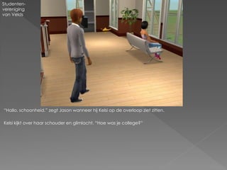 Studenten-
vereniging
van Velds




“Hallo, schoonheid.” zegt Jason wanneer hij Kelsi op de overloop ziet zitten.

Kelsi kijkt over haar schouder en glimlacht. “Hoe was je college?”
 