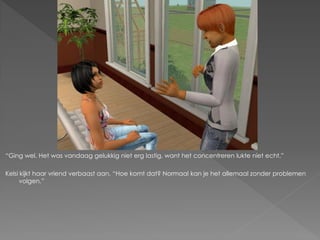 “Ging wel. Het was vandaag gelukkig niet erg lastig, want het concentreren lukte niet echt.”

Kelsi kijkt haar vriend verbaast aan. “Hoe komt dat? Normaal kan je het allemaal zonder problemen
      volgen.”
 