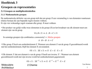 Hoofdstuk 3
Groepen en representaties
3.1 Groepen en multiplicatietabellen
3.1.1 Mathematische groepen
De mathematische definitie van een groep stelt dat een groep R een verzameling is van elementen waartussen
relaties bestaan die aan bepaalde regels moeten voldoen.
Er zijn vier wiskundige regels waaraan elke groep R moet voldoen.

• Het product van gelijk welke twee elementen in de groep (R) en het kwadraat van elk element moet een
element zijn van de groep


  In sommige groepen zijn combinaties commutatief ) Abelse groepen


• Elke groep R bezit een eenheidselement E. Wanneer een element X van de groep R gecombineerd wordt
met het eenheidselement, blijft het element X onveranderd.


• Elk element X dat een element is van de groep R heeft een inverse X-1. Wanneer een element
gecombineerd wordt met zijn inverse wordt het eenheidselement gegenereerd.


                                                                                                Tom Mortier
Moleculaire                    2 Chemie
Architectuur                                                                                          1
 