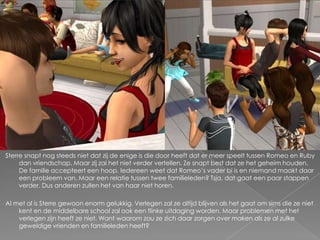 Sterre snapt nog steeds niet dat zij de enige is die door heeft dat er meer speelt tussen Romeo en Ruby
     dan vriendschap. Maar zij zal het niet verder vertellen. Ze snapt best dat ze het geheim houden.
     De familie accepteert een hoop. Iedereen weet dat Romeo’s vader bi is en niemand maakt daar
     een probleem van. Maar een relatie tussen twee familieleden? Tsja, dat gaat een paar stappen
     verder. Dus anderen zullen het van haar niet horen.

Al met al is Sterre gewoon enorm gelukkig. Verlegen zal ze altijd blijven als het gaat om sims die ze niet
    kent en de middelbare school zal ook een flinke uitdaging worden. Maar problemen met het
    verlegen zijn heeft ze niet. Want waarom zou ze zich daar zorgen over maken als ze al zulke
    geweldige vrienden en familieleden heeft?
 
