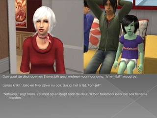 Dan gaat de deur open en Sterres blik gaat meteen naar haar oma. ‘Is het tijd?’ vraagt ze.

Larissa knikt. ‘Jairo en Tyler zijn er nu ook, dus ja, het is tijd. Kom je?’

‘Natuurlijk,’ zegt Sterre. Ze staat op en loopt naar de deur. ‘Ik ben helemaal klaar om ook tiener te
    worden.’
 