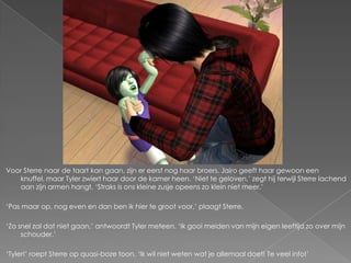 Voor Sterre naar de taart kan gaan, zijn er eerst nog haar broers. Jairo geeft haar gewoon een
   knuffel, maar Tyler zwiert haar door de kamer heen. ‘Niet te geloven,’ zegt hij terwijl Sterre lachend
   aan zijn armen hangt. ‘Straks is ons kleine zusje opeens zo klein niet meer.’

‘Pas maar op, nog even en dan ben ik hier te groot voor,’ plaagt Sterre.

‘Zo snel zal dat niet gaan,’ antwoordt Tyler meteen. ‘Ik gooi meiden van mijn eigen leeftijd zo over mijn
     schouder.’

‘Tyler!’ roept Sterre op quasi-boze toon. ‘Ik wil niet weten wat je allemaal doet! Te veel info!’
 