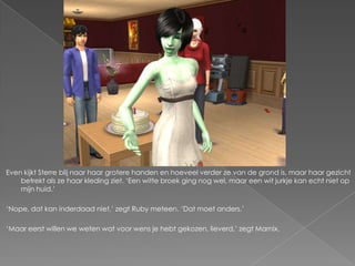Even kijkt Sterre blij naar haar grotere handen en hoeveel verder ze van de grond is, maar haar gezicht
    betrekt als ze haar kleding ziet. ‘Een witte broek ging nog wel, maar een wit jurkje kan echt niet op
    mijn huid.’

‘Nope, dat kan inderdaad niet,’ zegt Ruby meteen. ‘Dat moet anders.’

‘Maar eerst willen we weten wat voor wens je hebt gekozen, lieverd,’ zegt Marnix.
 