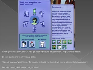 ‘Ik heb gekozen voor Genot. Ik hou gewoon van leuke dingen doen,’ zegt Sterre tevreden.

‘En wat is je levenswens?’ vraagt Cisko.

‘Visionair worden,’ zegt Sterre. ‘Tenminste, dat wil ik nu. Maar ik wil vooral iets creatiefs gaan doen.’

‘Dat klinkt heel goed, meisje,’ zegt Larissa.
 