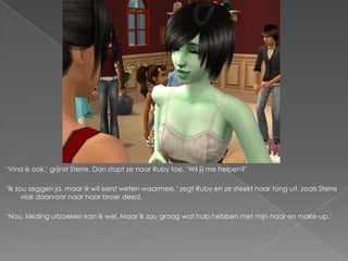 ‘Vind ik ook,’ grijnst Sterre. Dan stapt ze naar Ruby toe. ‘Wil jij me helpen?’

‘Ik zou zeggen ja, maar ik wil eerst weten waarmee,’ zegt Ruby en ze steekt haar tong uit, zoals Sterre
      vlak daarvoor naar haar broer deed.

‘Nou, kleding uitzoeken kan ik wel. Maar ik zou graag wat hulp hebben met mijn haar en make-up.’
 
