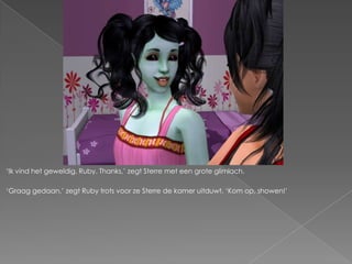 ‘Ik vind het geweldig, Ruby. Thanks,’ zegt Sterre met een grote glimlach.

‘Graag gedaan,’ zegt Ruby trots voor ze Sterre de kamer uitduwt. ‘Kom op, showen!’
 