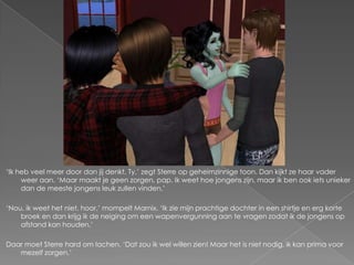 ‘Ik heb veel meer door dan jij denkt, Ty,’ zegt Sterre op geheimzinnige toon. Dan kijkt ze haar vader
     weer aan. ‘Maar maakt je geen zorgen, pap. Ik weet hoe jongens zijn, maar ik ben ook iets unieker
     dan de meeste jongens leuk zullen vinden.’

‘Nou, ik weet het niet, hoor,’ mompelt Marnix. ‘Ik zie mijn prachtige dochter in een shirtje en erg korte
    broek en dan krijg ik de neiging om een wapenvergunning aan te vragen zodat ik de jongens op
    afstand kan houden.’

Daar moet Sterre hard om lachen. ‘Dat zou ik wel willen zien! Maar het is niet nodig, ik kan prima voor
   mezelf zorgen.’
 