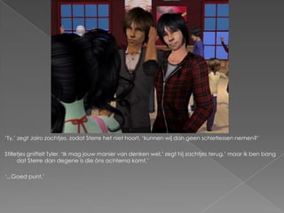 ‘Ty,’ zegt Jairo zachtjes, zodat Sterre het niet hoort, ‘kunnen wij dan geen schietlessen nemen?’

Stilletjes gniffelt Tyler. ‘Ik mag jouw manier van denken wel,’ zegt hij zachtjes terug,’ maar ik ben bang
      dat Sterre dan degene is die óns achterna komt.’

‘...Goed punt.’
 