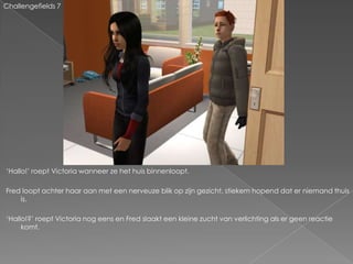 Challengefields 7




‘Hallo!’ roept Victoria wanneer ze het huis binnenloopt.

Fred loopt achter haar aan met een nerveuze blik op zijn gezicht, stiekem hopend dat er niemand thuis
    is.

‘Hallo!?’ roept Victoria nog eens en Fred slaakt een kleine zucht van verlichting als er geen reactie
     komt.
 