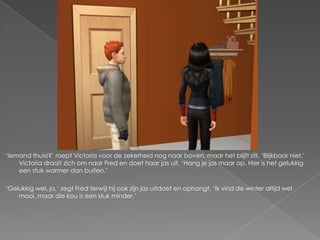 ‘Iemand thuis!?’ roept Victoria voor de zekerheid nog naar boven, maar het blijft stil. ‘Blijkbaar niet.’
    Victoria draait zich om naar Fred en doet haar jas uit. ‘Hang je jas maar op. Hier is het gelukkig
    een stuk warmer dan buiten.’

‘Gelukkig wel, ja,’ zegt Fred terwijl hij ook zijn jas uitdoet en ophangt. ‘Ik vind de winter altijd wel
    mooi, maar die kou is een stuk minder.’
 
