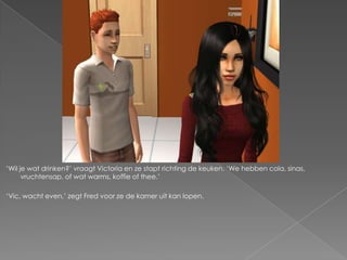 ‘Wil je wat drinken?’ vraagt Victoria en ze stapt richting de keuken. ‘We hebben cola, sinas,
      vruchtensap, of wat warms, koffie of thee.’

‘Vic, wacht even,’ zegt Fred voor ze de kamer uit kan lopen.
 