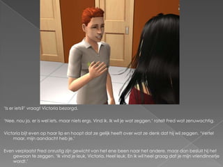 ‘Is er iets?’ vraagt Victoria bezorgd.

‘Nee, nou ja, er is wel iets, maar niets ergs. Vind ik. Ik wil je wat zeggen,’ ratelt Fred wat zenuwachtig.

Victoria bijt even op haar lip en hoopt dat ze gelijk heeft over wat ze denk dat hij wil zeggen. ‘Vertel
    maar, mijn aandacht heb je.’

Even verplaatst Fred onrustig zijn gewicht van het ene been naar het andere, maar dan besluit hij het
    gewoon te zeggen. ‘Ik vind je leuk, Victoria. Heel leuk. En ik wil heel graag dat je mijn vriendinnetje
    wordt.’
 