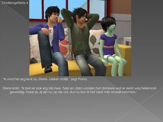 Challengefields 4




‘Ik vind het erg leuk zo, Sterre. Lekker vrolijk,’ zegt Fiona.

Sterre knikt. ‘Ik ben er ook erg blij mee. Tyler en Jairo vonden het donkere wat er eerst was helemaal
     geweldig, maar ja, zij zijn nu op de uni, dus nu kon ik het naar mijn smaak inrichten.’
 