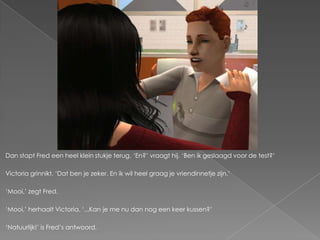 Dan stapt Fred een heel klein stukje terug. ‘En?’ vraagt hij. ‘Ben ik geslaagd voor de test?’

Victoria grinnikt. ‘Dat ben je zeker. En ik wil heel graag je vriendinnetje zijn.’

‘Mooi,’ zegt Fred.

‘Mooi,’ herhaalt Victoria. ‘...Kan je me nu dan nog een keer kussen?’

‘Natuurlijk!’ is Fred’s antwoord.
 