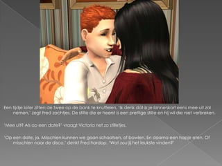 Een tijdje later zitten de twee op de bank te knuffelen. ‘Ik denk dat ik je binnenkort eens mee uit zal
    nemen,’ zegt Fred zachtjes. De stilte die er heerst is een prettige stilte en hij wil die niet verbreken.

‘Mee uit? Als op een date?’ vraagt Victoria net zo stilletjes.

‘Op een date, ja. Misschien kunnen we gaan schaatsen, of bowlen. En daarna een hapje eten. Of
    misschien naar de disco,’ denkt Fred hardop. ‘Wat zou jij het leukste vinden?’
 