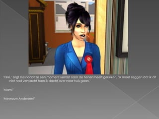 ‘Oké,’ zegt Ilse nadat ze een moment verrast naar de tieners heeft gekeken, ‘ik moet zeggen dat ik dit
    niet had verwacht toen ik dacht over naar huis gaan.’

‘Mam!’

‘Mevrouw Andersen!’
 