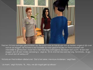 Fred en Victoria springen geschrokken op. Ilse loopt naar ze toe en ziet dat ze beiden ongerust zijn over
    wat ze zal zeggen. Bij Victoria is dat duidelijk op haar gezicht te zien en Fred probeert wel
    vriendelijk te glimlachen, maar het is niet heel erg overtuigend. Ilse slaakt een zucht. ‘Ik kan niet
    zeggen dat dit een totale verrassing is,’ zegt ze. ‘En ik vind het dus ook niet erg. Tenminste... Ik ga
    er vanuit dat dit serieus is?’

Victoria en Fred knikken allebei snel. ‘Dat is het zeker, mevrouw Andersen,’ zegt Fred.

‘Ja mam,’ zegt Victoria. ‘ik... Nou, we zijn nogal gek op elkaar.’
 