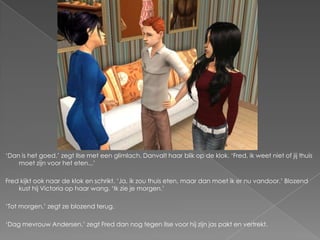 ‘Dan is het goed,’ zegt Ilse met een glimlach. Danvalt haar blik op de klok. ‘Fred, ik weet niet of jij thuis
    moet zijn voor het eten...’

Fred kijkt ook naar de klok en schrikt. ‘Ja, ik zou thuis eten, maar dan moet ik er nu vandoor.’ Blozend
    kust hij Victoria op haar wang. ‘Ik zie je morgen.’

‘Tot morgen,’ zegt ze blozend terug.

‘Dag mevrouw Andersen,’ zegt Fred dan nog tegen Ilse voor hij zijn jas pakt en vertrekt.
 