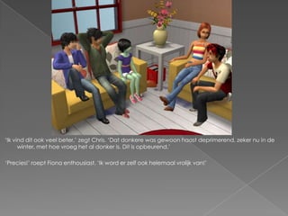 ‘Ik vind dit ook veel beter,’ zegt Chris. ‘Dat donkere was gewoon haast deprimerend, zeker nu in de
      winter, met hoe vroeg het al donker is. Dit is opbeurend.’

‘Precies!’ roept Fiona enthousiast. ‘Ik word er zelf ook helemaal vrolijk van!’
 