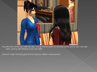 ‘Als jullie hier samen zijn, blijft de deur van je kamer open. Ik vind het prima dat je een vriendje
      hebt, zolang alle kleding maar aan blijft.’

‘Mama!’ roept Victoria geschokt en Ilse kan alleen maar lachen.
 