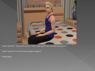 Jasper grinnikt. ‘Als je het op zo’n toon zegt, ga ik het niet eens proberen.’

‘Zeker weten? Je wil niet een gokje wagen?’

‘Heel zeker.’
 