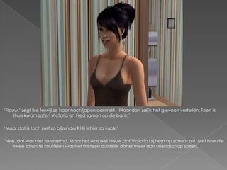 ‘Flauw,’ zegt Ilse terwijl ze haar nachtjapon aantrekt. ‘Maar dan zal ik het gewoon vertellen. Toen ik
     thuis kwam zaten Victoria en Fred samen op de bank.’

‘Maar dat is toch niet zo bijzonder? Hij is hier zo vaak.’

‘Nee, dat was niet zo vreemd. Maar het was wel nieuw dat Victoria bij hem op schoot zat. Met hoe die
    twee zaten te knuffelen was het meteen duidelijk dat er meer dan vriendschap speelt.’
 