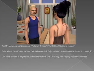 ‘Wat?!’ Meteen staat Jasper op. ‘Victoria? En Fred?! Wat?! Hij... Mijn kleine meisje!’

‘Sssht, niet zo hard,’ zegt Ilse snel. ‘Victoria slaapt al. En ja, ze heeft nu een vriendje. Is dat nou zo erg?’

‘Ja!’ vindt Jasper, al zegt hij het al een tikje minder luid. ‘Ze is nog veel te jong voor een vriendje!’
 