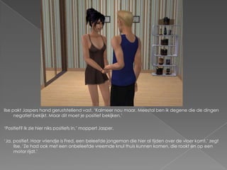 Ilse pakt Jaspers hand geruststellend vast. ‘Kalmeer nou maar. Meestal ben ik degene die de dingen
      negatief bekijkt. Maar dit moet je positief bekijken.’

‘Positief? Ik zie hier niks positiefs in,’ moppert Jasper.

‘Ja, positief. Haar vriendje is Fred, een beleefde jongeman die hier al tijden over de vloer komt,’ zegt
     Ilse. ‘Ze had ook met een onbeleefde vreemde knul thuis kunnen komen, die rookt en op een
     motor rijdt.’
 
