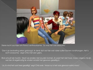 Sterre lacht zachtjes om Fiona’s enthousiasme. ‘Zo was het ook bedoeld.’

‘Dan is je bedoeling zeker geslaagd. Ik denk dat we hier wel vaker zullen komen rondhangen. Het is
    echt awesome,’ zegt Chris met een grijns.

Rick schudt zijn hoofd. ‘Alsof we anders niet zouden komen. Ik weet het niet hoor, maar volgens mij zijn
     we hier al regelmatig te vinden omdat het gewoon gezellig is.’

‘Ja, ik vind het ook heel gezellig!’ zegt Chris snel. ‘Maar nu is het ook gewoon extra mooi.’
 