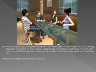‘Ik denk dat Josef ook zo zou reageren als hij een van onze meiden met een jongen zou zien. Gelukkig
     is Sapphire nog te jong en Ruby... Ruby is volgens mij zo verstandig om de jongens niet mee naar
     huis te nemen. De enige jongens die we zien zijn familie, zoals Romeo, of al bezet, zoals Fred,’ zegt
     Lily.

‘Volgens mij is dat best slim van Ruby,’ lacht Ilse.
 