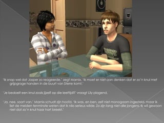 ‘Ik snap wel dat Jasper zo reageerde,’ zegt Marnix. ‘Ik moet er niet aan denken dat er zo’n knul met
      grijpgrage handen in de buurt van Sterre komt.’

‘Je bedoelt een knul zoals jijzelf op die leeftijd?’ vraagt Lily plagend.

‘Ja, nee, soort van.’ Marnix schudt zijn hoofd. ‘Ik was, en ben, zelf niet monogaam ingesteld, maar ik
     liet de meiden tenminste weten dat ik niks serieus wilde. Zo zijn lang niet alle jongens. Ik wil gewoon
     niet dat zo’n knul haar hart breekt.’
 