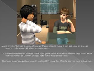 Marnix grinnikt. ‘Dat had ik ook nooit verwacht,’ zegt hij eerlijk. ‘Maar ik ben gek op ze en ik zou ze
   geen van allen meer kwijt willen, voor geen goud.’

‘Ja, ik weet wat je bedoelt. Vroeger had ik nooit gedacht dat ik vader zou worden,’ zegt Milan. ‘Maar
     nu heb ik Romeo en Quinten. En ik zou het ook niet meer anders willen.’

‘Over jouw jongens gesproken, waar zijn ze eigenlijk?’ vraagt Ilse. ‘Meestal is er veel meer kabaal hier.’
 