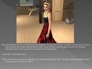 Roxy geeft Milan een kus en knikt naar de anderen. ‘Ik moet er nu echt vandoor, anders kom ik nog te
    laat. Quinten zou bij je moeder blijven eten, maar Romeo is als het goed is wel thuis. Maak je
    genoeg zodat ik ook nog wat kan pakken als ik terug ben?’

‘Natuurlijk,’ antwoordt Milan.

‘Oké, dan zie ik je vanavond,’ zegt Roxy en ze loopt richting de deur. ‘En doen jullie de groetjes thuis?’
    vraagt ze aan Ilse, Lily en Marnix.
 