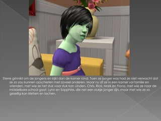 Sterre grinnikt om de jongens en kijkt dan de kamer rond. Toen ze jonger was had ze niet verwacht dat
     ze zo zou kunnen opschieten met zoveel anderen. Maar nu zit ze in een kamer vol familie en
     vrienden, met wie ze het stuk voor stuk kan vinden. Chris, Rick, Mark en Fiona, met wie ze naar de
     middelbare school gaat. Lynn en Sapphire, die net een stukje jonger zijn, maar met wie ze zo
     gezellig kan kletsen en lachen.
 