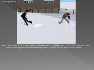 Challengefields 6




‘Haha, mis!’ roept Ruby nadat ze een sneeuwbal heeft ontweken. Ze is in de achtertuin inderdaad
    enthousiast bezig aan een sneeuwballengevecht, samen met Victoria, Romeo en Fred.
 
