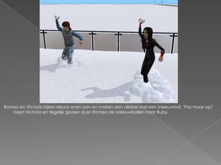 Romeo en Victoria kijken elkaar even aan en maken dan allebei snel een sneeuwbal. ‘Pas maar op!’
   roept Victoria en tegelijk gooien zij en Romeo de sneeuwballen naar Ruby.
 