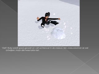 ‘Oef!’ Ruby wordt goed geraakt en valt achterover in de sneeuw. Eén sneeuwbal kan ze wel
    ontwijken, maar alle twee lukte niet.
 