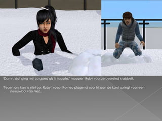 ‘Damn, dat ging niet zo goed als ik hoopte,’ moppert Ruby voor ze overeind krabbelt.

‘Tegen ons kan je niet op, Ruby!’ roept Romeo plagend voor hij aan de kant springt voor een
    sneeuwbal van Fred.
 