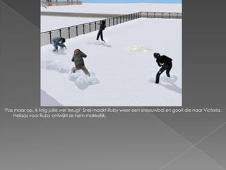 ‘Pas maar op, ik krijg jullie wel terug!’ Snel maakt Ruby weer een sneeuwbal en gooit die naar Victoria.
     Helaas voor Ruby ontwijkt ze hem makkelijk.
 