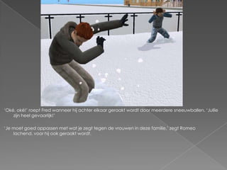 ‘Oké, oké!’ roept Fred wanneer hij achter elkaar geraakt wordt door meerdere sneeuwballen. ‘Jullie
    zijn heel gevaarlijk!’

‘Je moet goed oppassen met wat je zegt tegen de vrouwen in deze familie,’ zegt Romeo
    lachend, voor hij ook geraakt wordt.
 