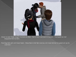 Maar na een tijdje begint Victoria te rillen. ‘Het is toch wel best k-k-koud...’ mompelt ze met
   klapperende tanden.

Fred legt zijn arm om haar heen. ‘Misschien is het tijd voor jou om naar binnen te gaan en op te
    warmen.’
 