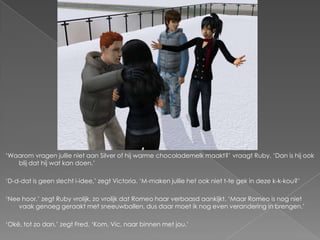 ‘Waarom vragen jullie niet aan Silver of hij warme chocolademelk maakt?’ vraagt Ruby. ‘Dan is hij ook
   blij dat hij wat kan doen.’

‘D-d-dat is geen slecht i-idee,’ zegt Victoria. ‘M-maken jullie het ook niet t-te gek in deze k-k-kou?’

‘Nee hoor,’ zegt Ruby vrolijk, zo vrolijk dat Romeo haar verbaasd aankijkt. ‘Maar Romeo is nog niet
    vaak genoeg geraakt met sneeuwballen, dus daar moet ik nog even verandering in brengen.’

‘Oké, tot zo dan,’ zegt Fred. ‘Kom, Vic, naar binnen met jou.’
 