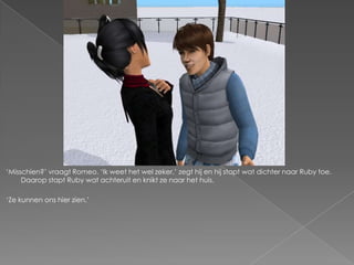 ‘Misschien?’ vraagt Romeo. ‘Ik weet het wel zeker,’ zegt hij en hij stapt wat dichter naar Ruby toe.
     Daarop stapt Ruby wat achteruit en knikt ze naar het huis.

‘Ze kunnen ons hier zien.’
 
