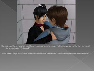Romeo pakt haar hand en trekt haar mee naar een hoek van het huis waar ze niet te zien zijn vanuit
   de woonkamer. ‘Zo beter?’

‘Veel beter,’ zegt Ruby en ze slaat haar armen om hem heen. ‘En wat ben je nu met me van plan?’
 