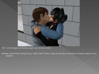 ‘Dit,’ is het enige wat Romeo zegt voor hij haar zoent.

Meteen zoent Ruby stevig terug. ‘Geen slecht idee,’ zegt ze zachtjes wanneer hun lippen elkaar even
   loslaten.
 