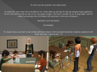 En dat was de update voor deze keer!


 Ik weet het, niet meer info over Ella en zo, maar alles op zijn tijd. Ik heb de dingen losjes gepland
tot en met dat Rachel op de uni zit, dus geen zorgen, het komt vanzelf. En ja, ik zeg losjes, want ik
                weet hoe graag mijn simmetjes mijn plannen in de war schoppen...

                                      Bedankt voor het lezen!

                                             Xx Marieke


Ps. Super Opa Luuk kan in zijn eentje drie kids helpen met huiswerk terwijl de meeste ouders er niet
                                  meer dan een aankunnen... :P
 