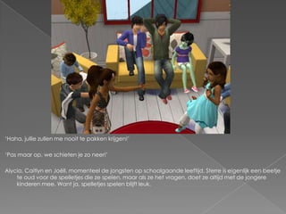‘Haha, jullie zullen me nooit te pakken krijgen!’

‘Pas maar op, we schieten je zo neer!’

Alycia, Caitlyn en Joëll, momenteel de jongsten op schoolgaande leeftijd. Sterre is eigenlijk een beetje
    te oud voor de spelletjes die ze spelen, maar als ze het vragen, doet ze altijd met de jongere
    kinderen mee. Want ja, spelletjes spelen blijft leuk.
 
