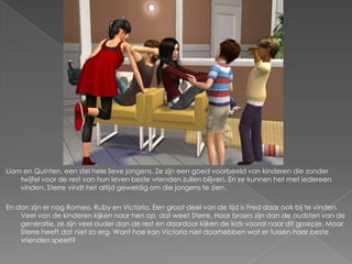 Liam en Quinten, een stel hele lieve jongens. Ze zijn een goed voorbeeld van kinderen die zonder
    twijfel voor de rest van hun leven beste vrienden zullen blijven. En ze kunnen het met iedereen
    vinden. Sterre vindt het altijd geweldig om die jongens te zien.

En dan zijn er nog Romeo, Ruby en Victoria. Een groot deel van de tijd is Fred daar ook bij te vinden.
    Veel van de kinderen kijken naar hen op, dat weet Sterre. Haar broers zijn dan de oudsten van de
    generatie, ze zijn veel ouder dan de rest en daardoor kijken de kids vooral naar dit groepje. Maar
    Sterre heeft dat niet zo erg. Want hoe kan Victoria niet doorhebben wat er tussen haar beste
    vrienden speelt?
 