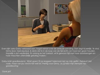 Even kijkt Jairo Gaby verbaasd aan, nogal verrast over de serieuze wending. Dan zegt hij eerlijk; „Ik vind
    Ginny leuk, heel erg leuk. Ik denk dat ik in de loop van de tijd echt van haar kan gaan houden.
    Hopelijk is dat wederzijds. En zolang ze het toelaat, wil ik gewoon tijd met haar doorbrengen en
    haar misschien uiteindelijk gelukkig maken.‟

Gaby knikt goedkeurend. „Klinkt goed. Én je reageert helemaal niet op mijn geflirt. Gebeurt niet
   vaak, maar van jou vind ik het wel tof. Prettig voor Ginny. Ja, jij hebt mijn stempel van
   goedkeuring.‟

„Dank je?‟
 